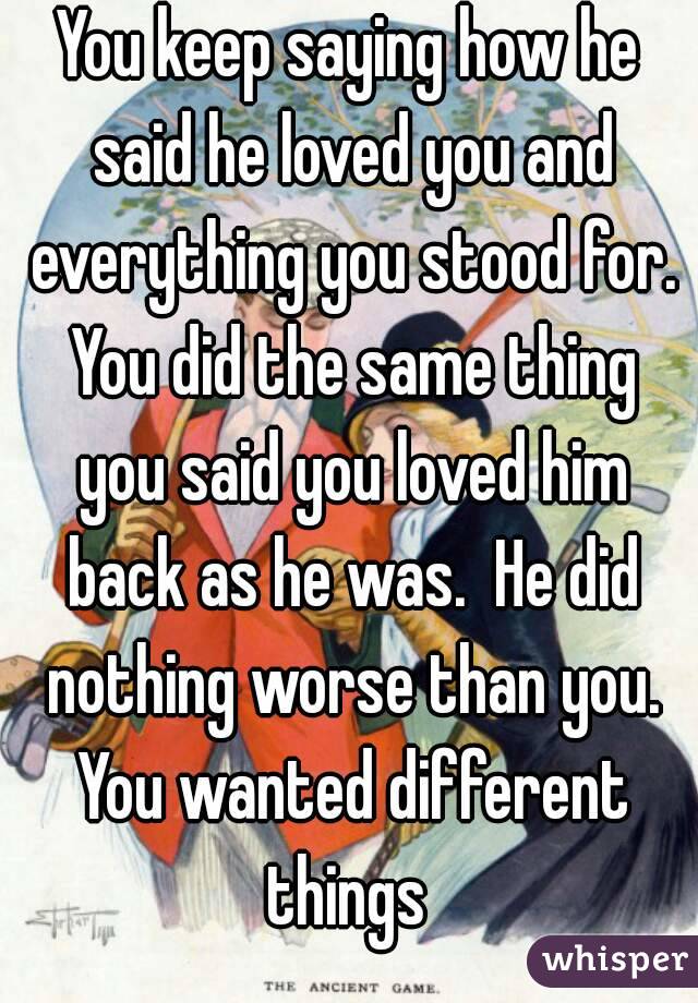 You keep saying how he said he loved you and everything you stood for. You did the same thing you said you loved him back as he was.  He did nothing worse than you. You wanted different things 