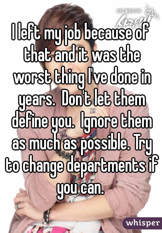 I left my job because of that and it was the worst thing I've done in years.  Don't let them define you.  Ignore them as much as possible. Try to change departments if you can. 