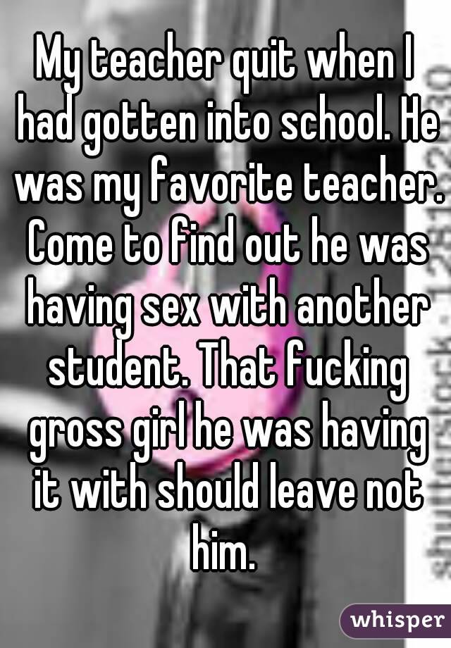 My teacher quit when I had gotten into school. He was my favorite teacher. Come to find out he was having sex with another student. That fucking gross girl he was having it with should leave not him. 