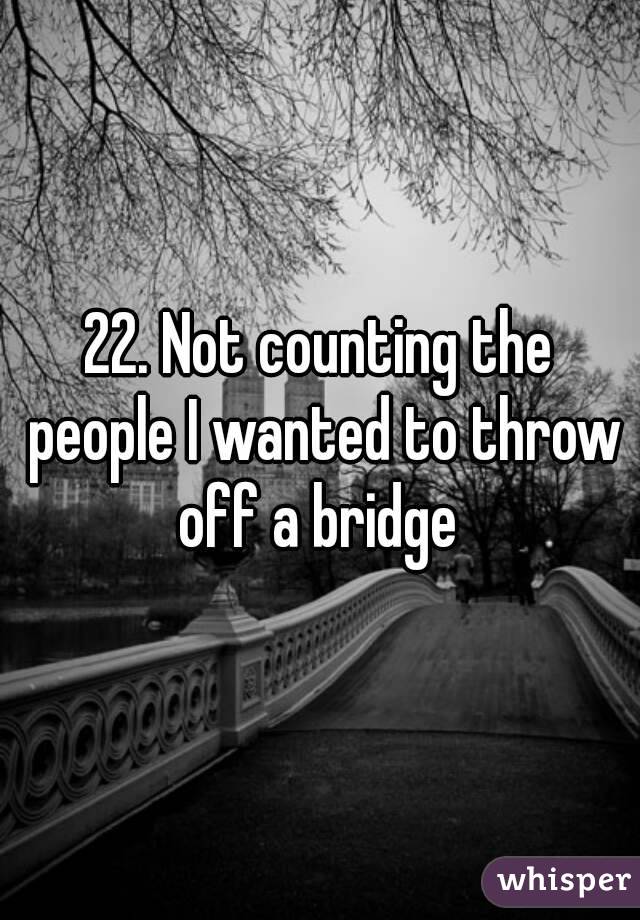 22. Not counting the people I wanted to throw off a bridge 