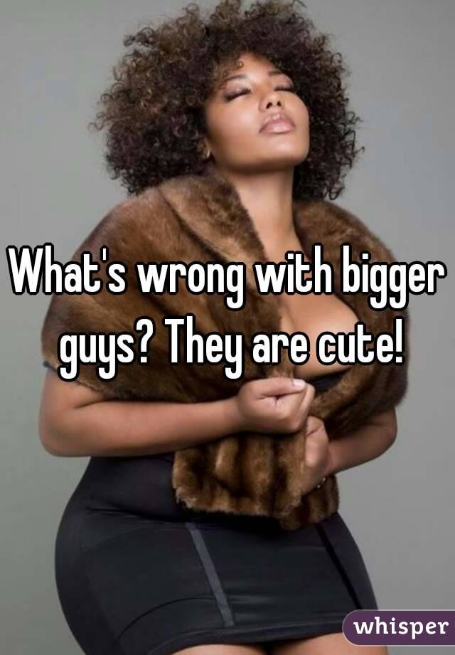 What's wrong with bigger guys? They are cute!