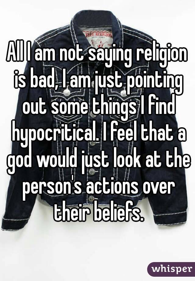 All I am not saying religion is bad, I am just pointing out some things I find hypocritical. I feel that a god would just look at the person's actions over their beliefs.