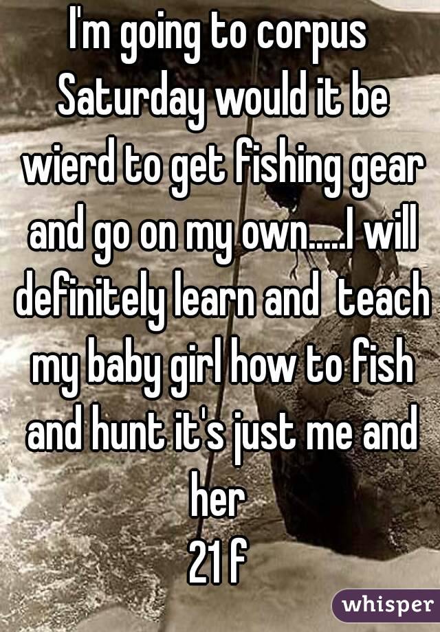 I'm going to corpus Saturday would it be wierd to get fishing gear and go on my own.....I will definitely learn and  teach my baby girl how to fish and hunt it's just me and her 
21 f
