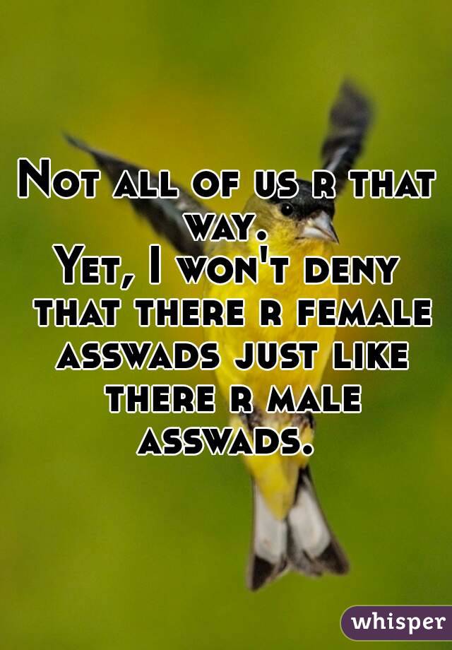 Not all of us r that way. 
Yet, I won't deny that there r female asswads just like there r male asswads. 
