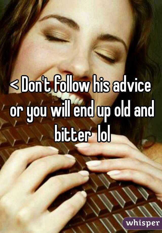 < Don't follow his advice or you will end up old and bitter  lol