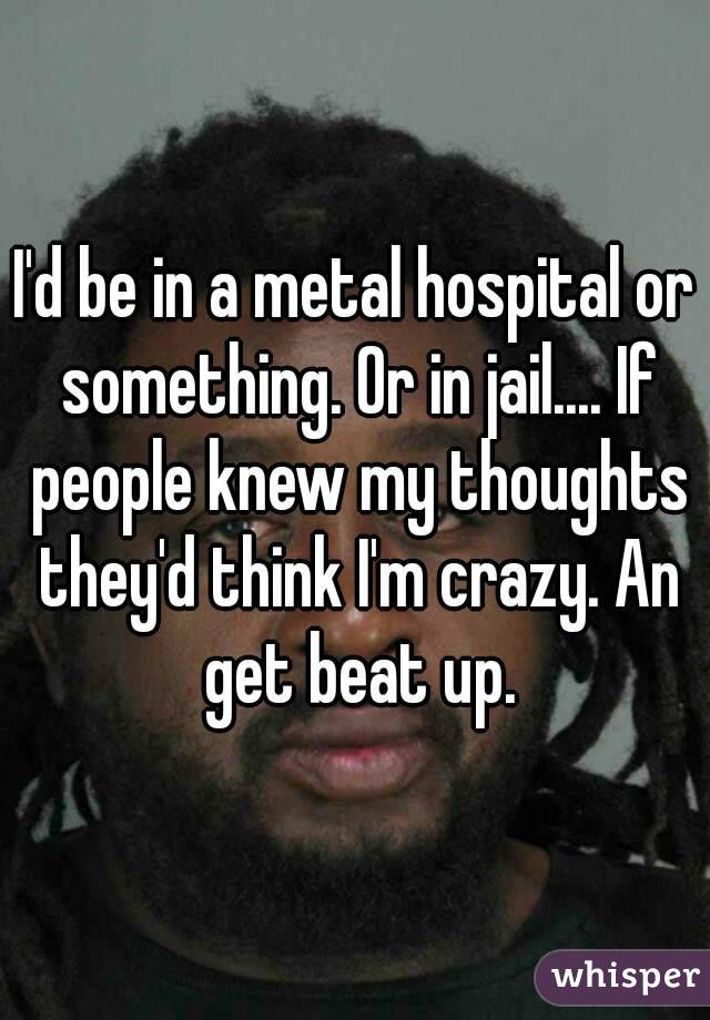 I'd be in a metal hospital or something. Or in jail.... If people knew my thoughts they'd think I'm crazy. An get beat up.