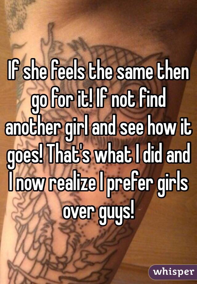 If she feels the same then go for it! If not find another girl and see how it goes! That's what I did and I now realize I prefer girls over guys!