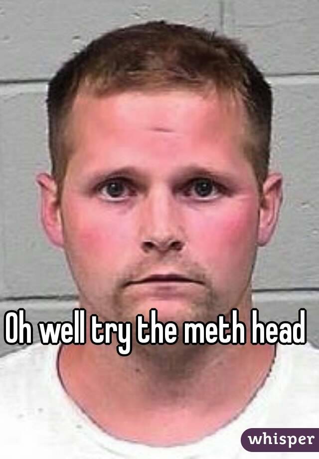 Oh well try the meth head 