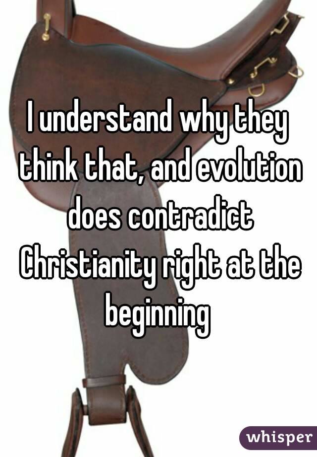 I understand why they think that, and evolution does contradict Christianity right at the beginning 