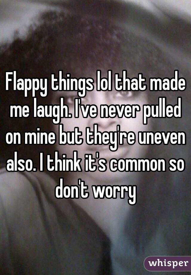 Flappy things lol that made me laugh. I've never pulled on mine but they're uneven also. I think it's common so don't worry