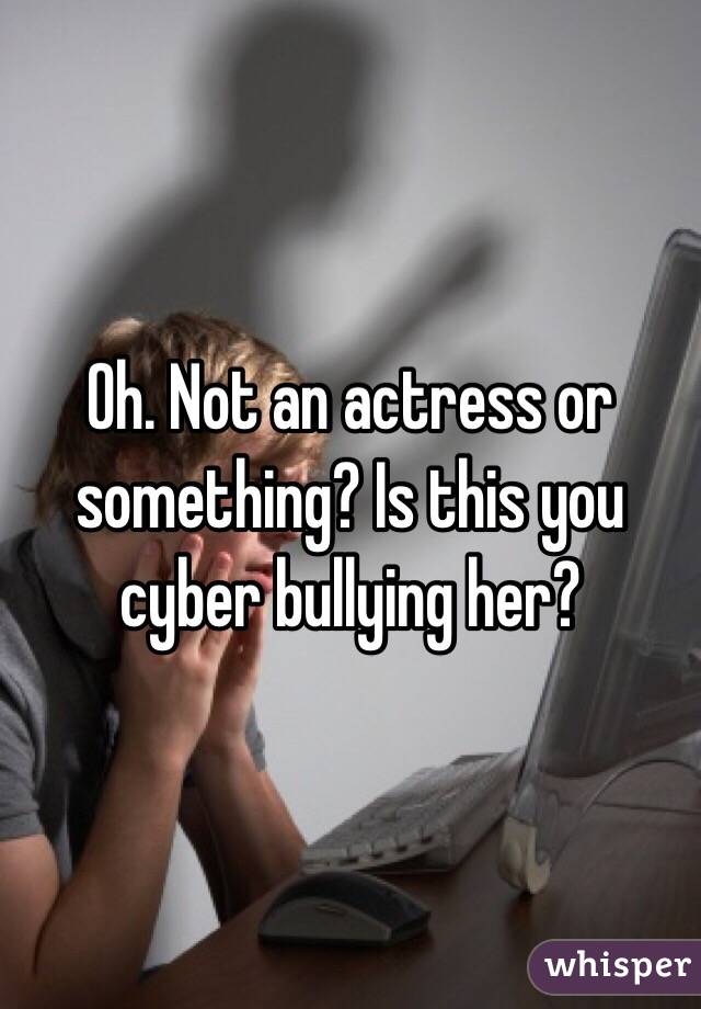Oh. Not an actress or something? Is this you cyber bullying her?