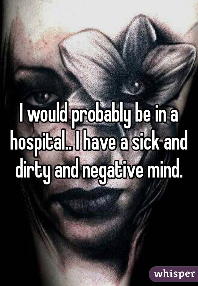 I would probably be in a hospital.. I have a sick and dirty and negative mind. 