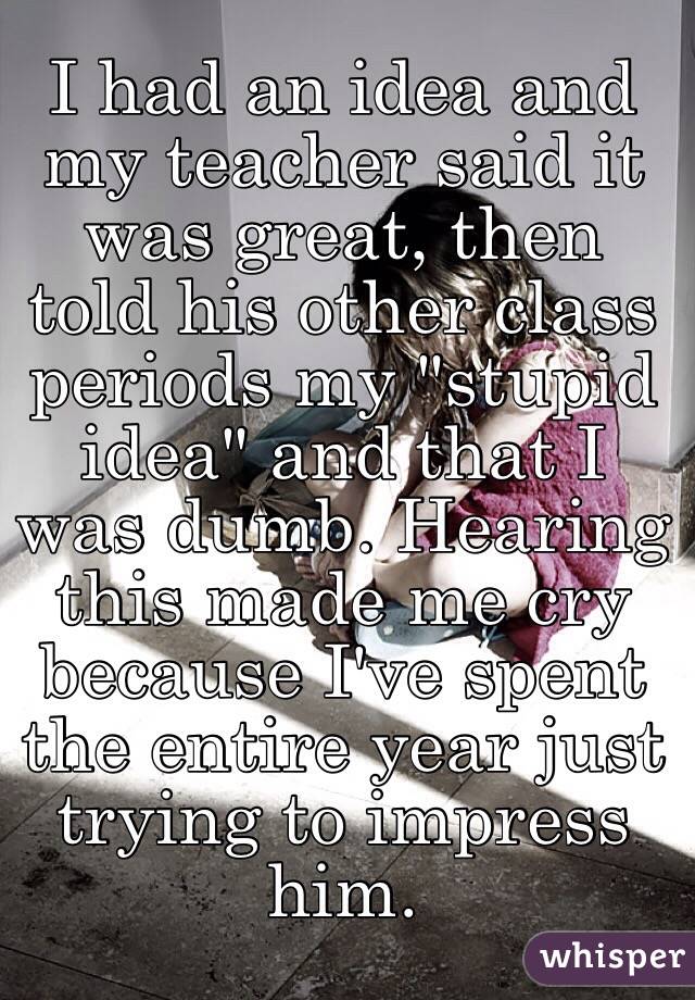 I had an idea and my teacher said it was great, then told his other class periods my "stupid idea" and that I was dumb. Hearing this made me cry because I've spent the entire year just trying to impress him. 