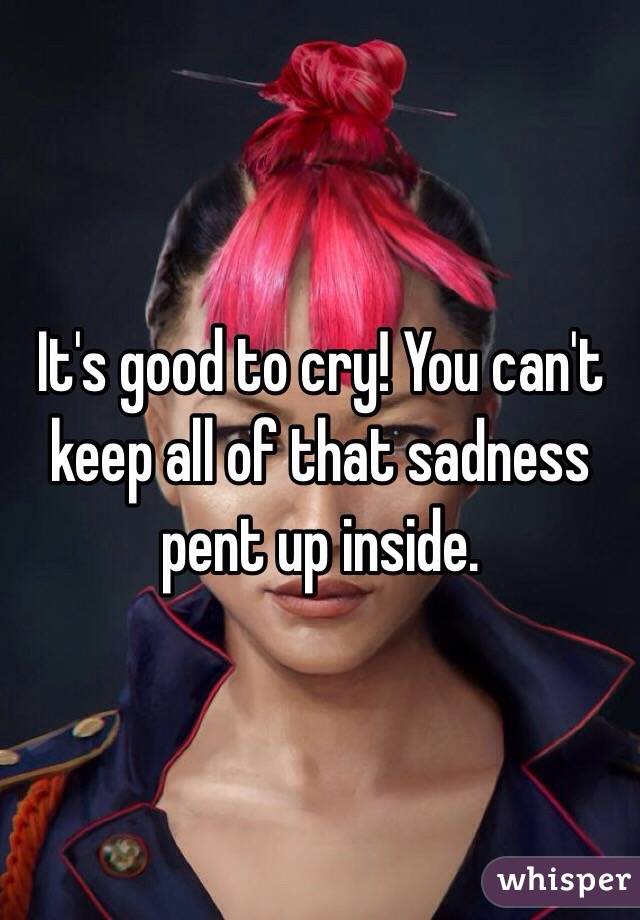 It's good to cry! You can't keep all of that sadness pent up inside.