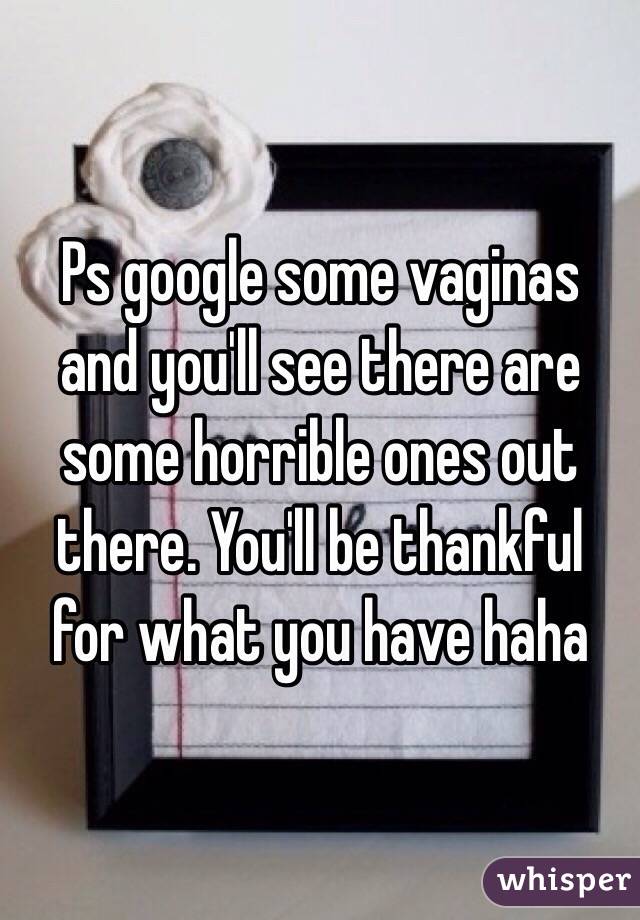 Ps google some vaginas and you'll see there are some horrible ones out there. You'll be thankful for what you have haha