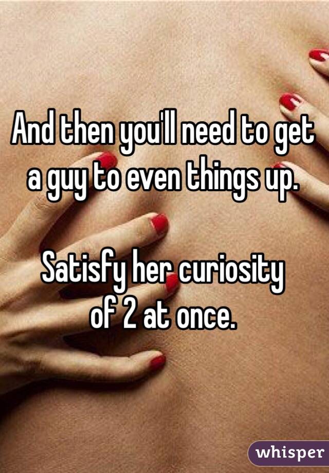 And then you'll need to get a guy to even things up.

Satisfy her curiosity
 of 2 at once.