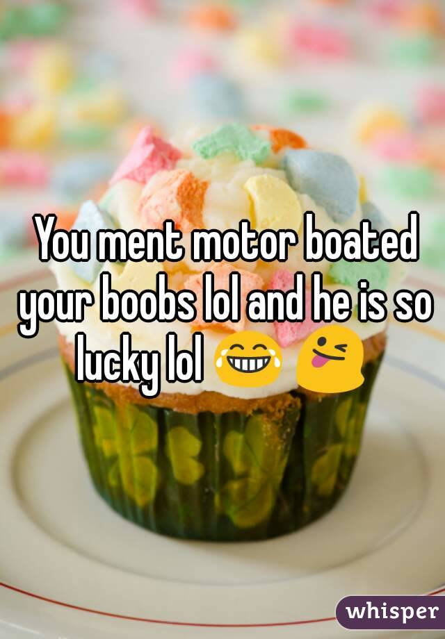  You ment motor boated your boobs lol and he is so lucky lol 😂 😜 