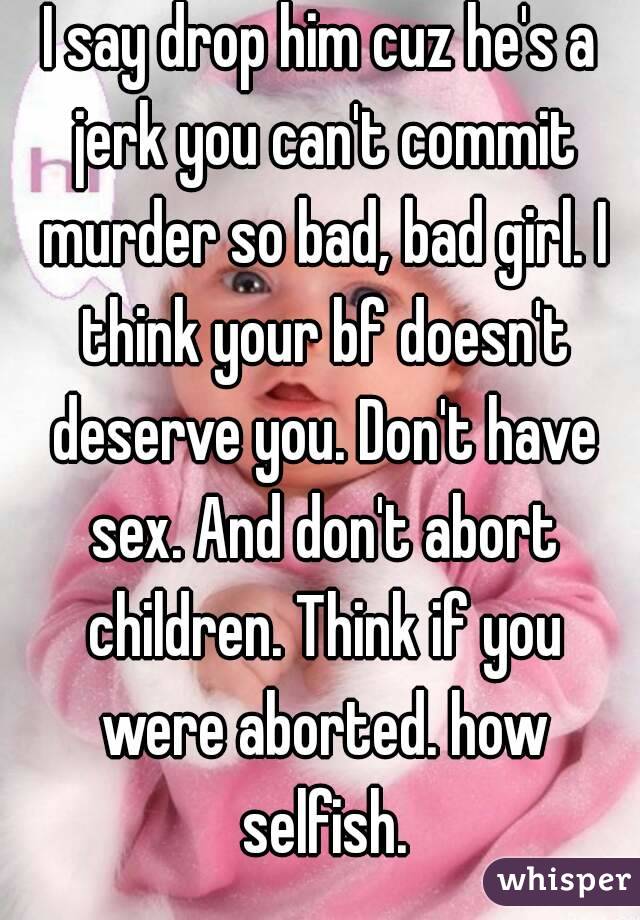 I say drop him cuz he's a jerk you can't commit murder so bad, bad girl. I think your bf doesn't deserve you. Don't have sex. And don't abort children. Think if you were aborted. how selfish.