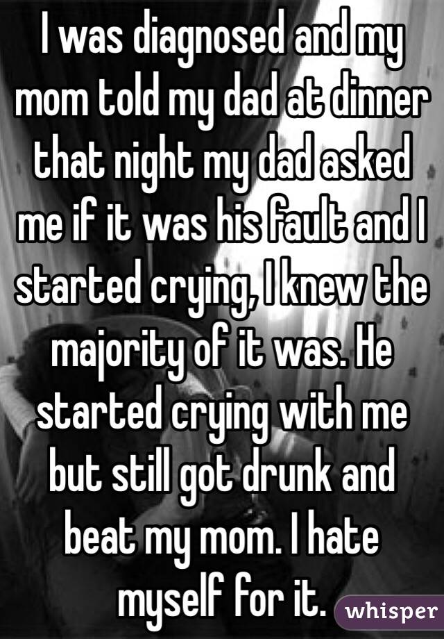 I was diagnosed and my mom told my dad at dinner that night my dad asked me if it was his fault and I started crying, I knew the majority of it was. He started crying with me but still got drunk and beat my mom. I hate myself for it.