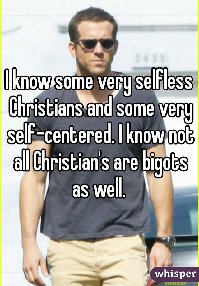 I know some very selfless Christians and some very self-centered. I know not all Christian's are bigots as well. 