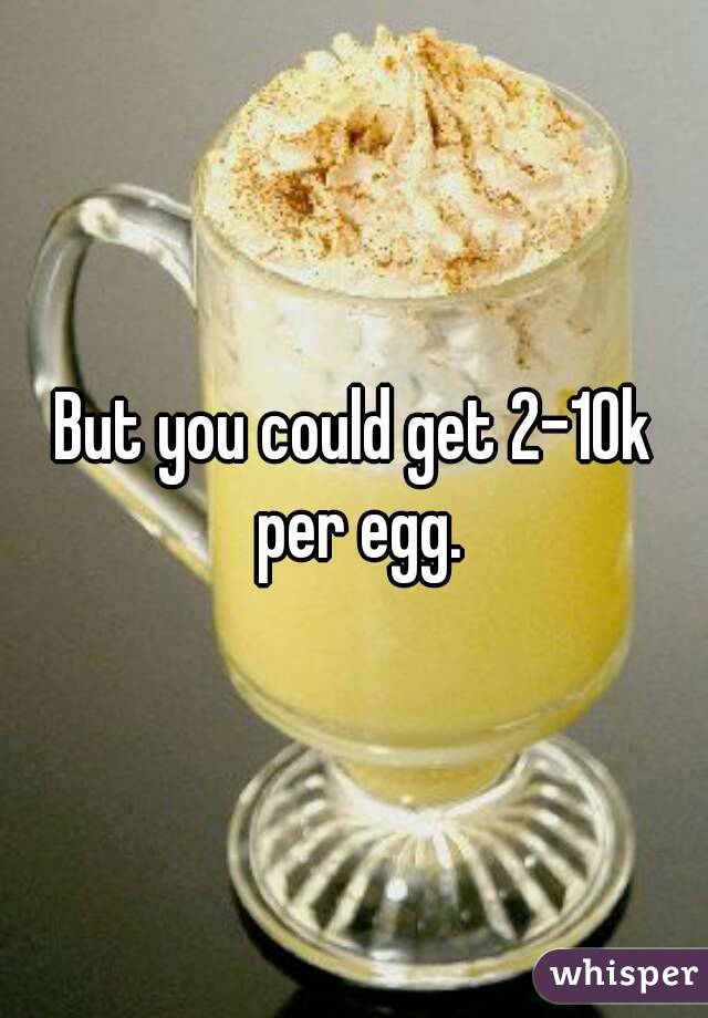 But you could get 2-10k per egg.
