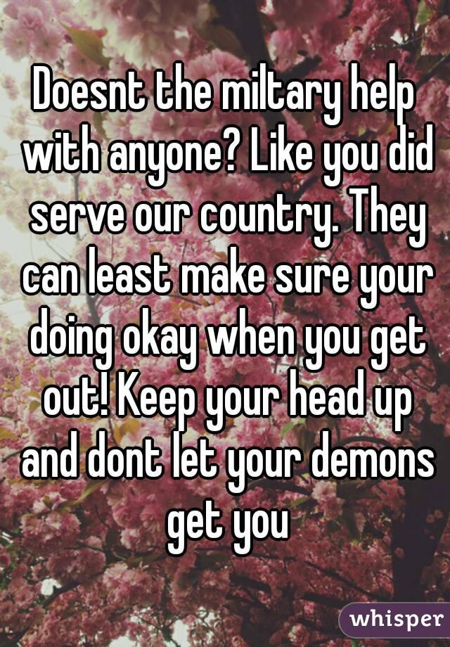 Doesnt the miltary help with anyone? Like you did serve our country. They can least make sure your doing okay when you get out! Keep your head up and dont let your demons get you