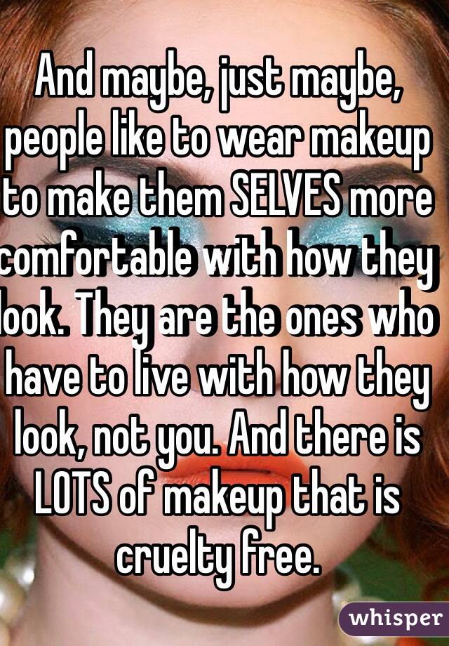 And maybe, just maybe, people like to wear makeup to make them SELVES more comfortable with how they look. They are the ones who have to live with how they look, not you. And there is LOTS of makeup that is cruelty free. 