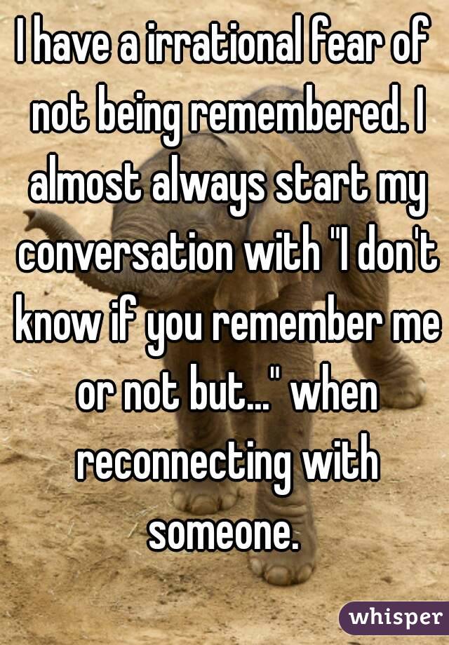 I have a irrational fear of not being remembered. I almost always start my conversation with "I don't know if you remember me or not but..." when reconnecting with someone. 