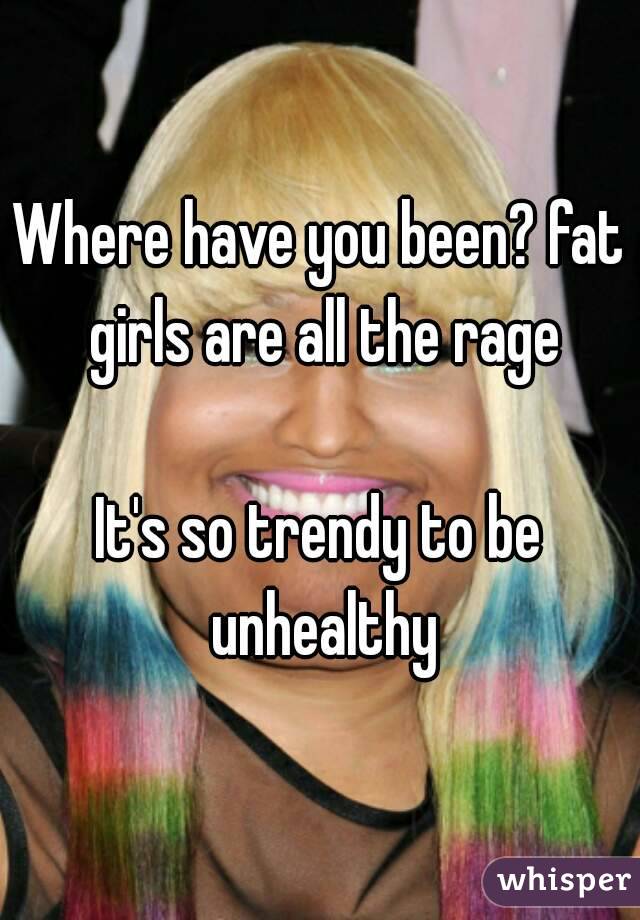 Where have you been? fat girls are all the rage

It's so trendy to be unhealthy