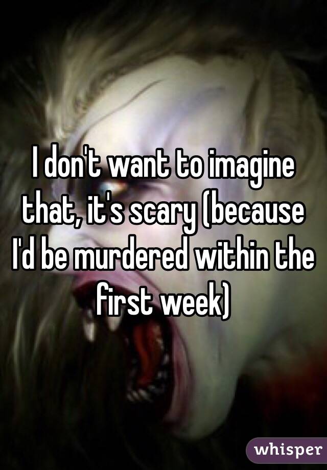 I don't want to imagine that, it's scary (because I'd be murdered within the first week)