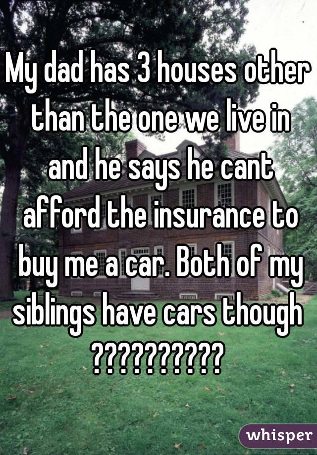 My dad has 3 houses other than the one we live in and he says he cant afford the insurance to buy me a car. Both of my siblings have cars though 
??????????