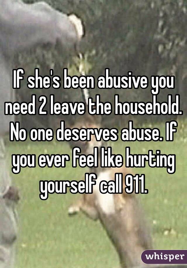 If she's been abusive you need 2 leave the household. No one deserves abuse. If you ever feel like hurting yourself call 911.