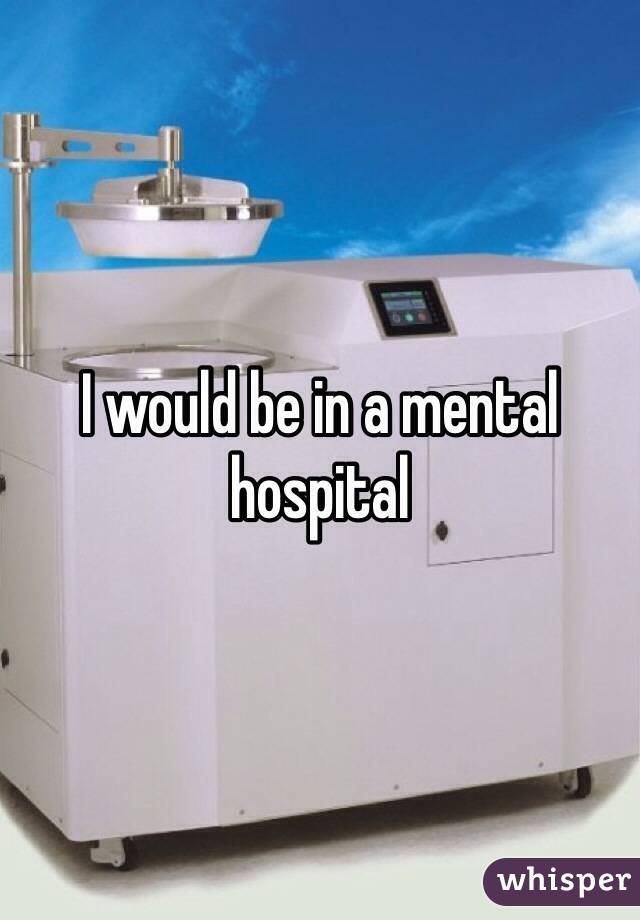 I would be in a mental hospital