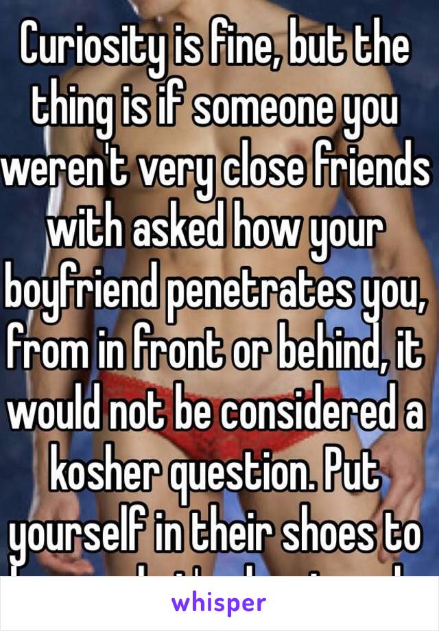 Curiosity is fine, but the thing is if someone you weren't very close friends with asked how your boyfriend penetrates you, from in front or behind, it would not be considered a kosher question. Put yourself in their shoes to know what's okay to ask.