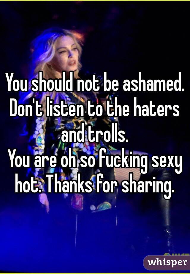 You should not be ashamed. Don't listen to the haters and trolls. 
You are oh so fucking sexy hot. Thanks for sharing. 