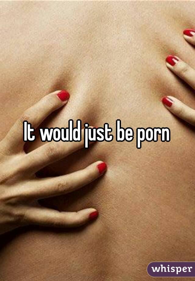 It would just be porn