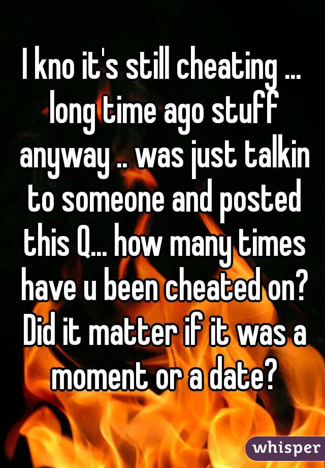 I kno it's still cheating ... long time ago stuff anyway .. was just talkin to someone and posted this Q... how many times have u been cheated on? Did it matter if it was a moment or a date?