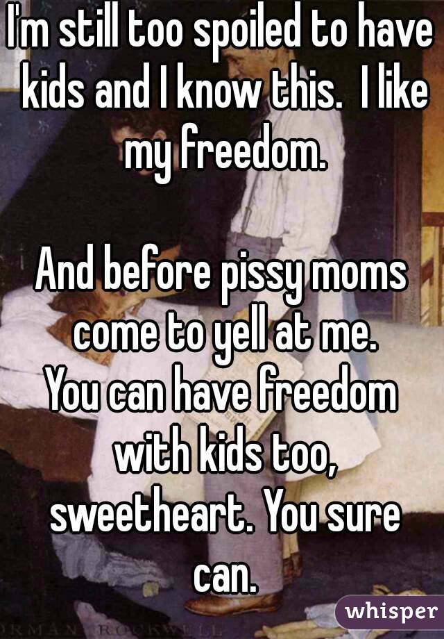 I'm still too spoiled to have kids and I know this.  I like my freedom.

And before pissy moms come to yell at me.
You can have freedom with kids too, sweetheart. You sure can.