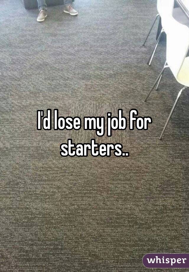 I'd lose my job for starters..