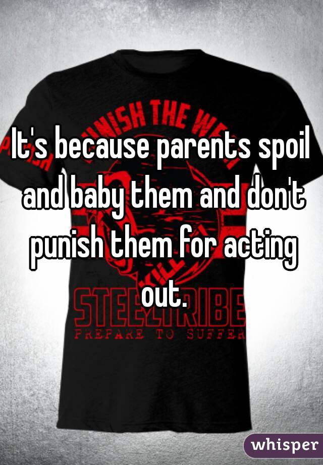 It's because parents spoil and baby them and don't punish them for acting out.