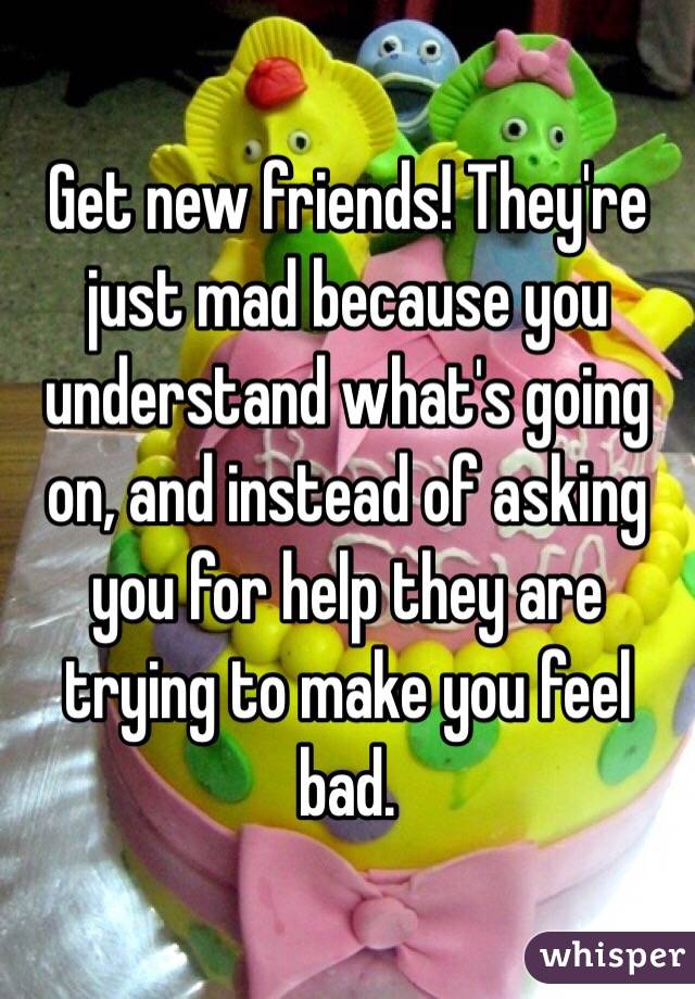 Get new friends! They're just mad because you understand what's going on, and instead of asking you for help they are trying to make you feel bad. 