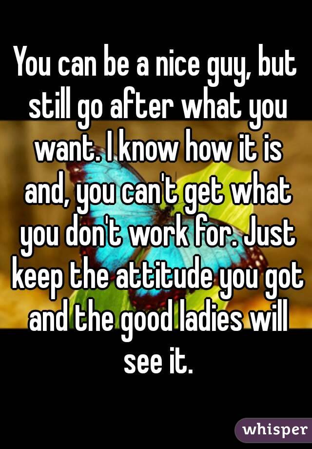 You can be a nice guy, but still go after what you want. I know how it is and, you can't get what you don't work for. Just keep the attitude you got and the good ladies will see it.