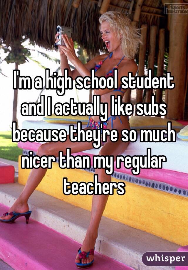 I'm a high school student and I actually like subs because they're so much nicer than my regular teachers