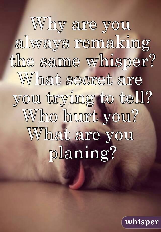 Why are you always remaking the same whisper?
What secret are you trying to tell?
Who hurt you?
What are you planing?