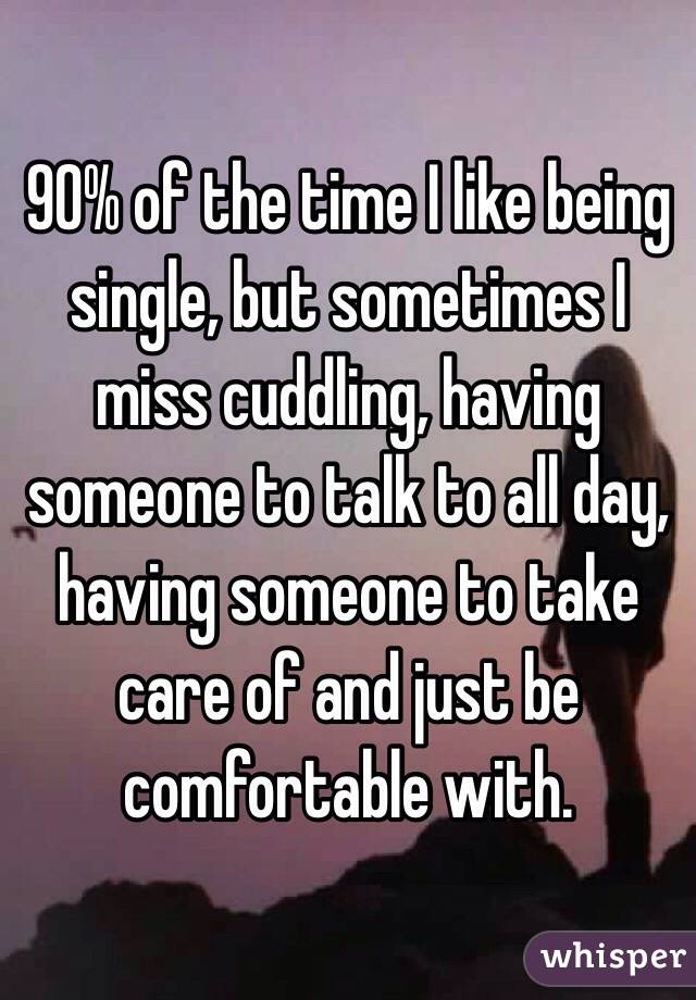 90% of the time I like being single, but sometimes I miss cuddling, having someone to talk to all day, having someone to take care of and just be comfortable with. 
