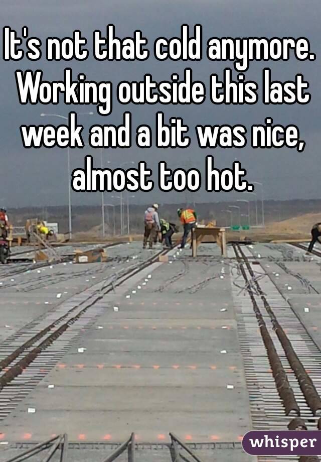 It's not that cold anymore. Working outside this last week and a bit was nice, almost too hot.