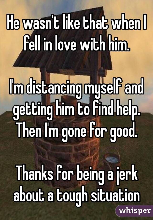 He wasn't like that when I fell in love with him. 

I'm distancing myself and getting him to find help. Then I'm gone for good. 

Thanks for being a jerk about a tough situation 
