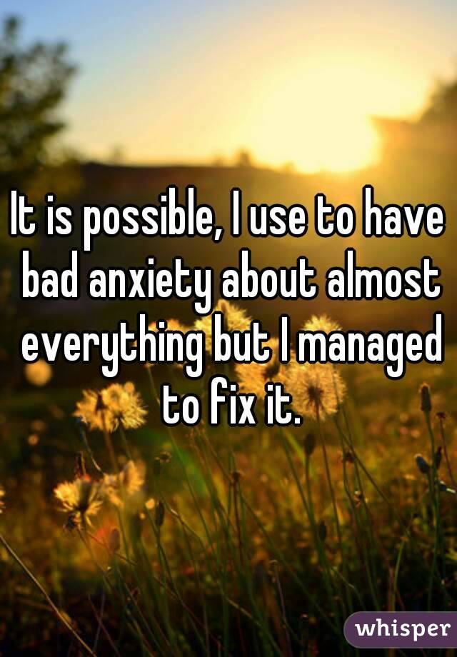 It is possible, I use to have bad anxiety about almost everything but I managed to fix it.