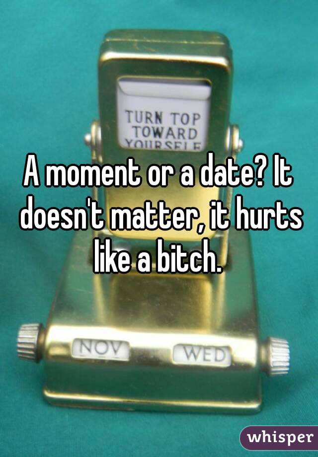 A moment or a date? It doesn't matter, it hurts like a bitch. 