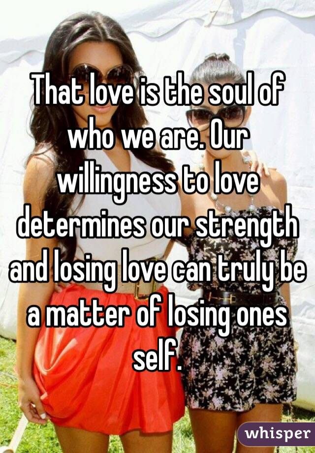That love is the soul of who we are. Our willingness to love determines our strength and losing love can truly be a matter of losing ones self. 